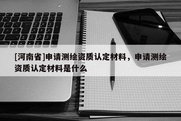 [河南省]申請(qǐng)測(cè)繪資質(zhì)認(rèn)定材料，申請(qǐng)測(cè)繪資質(zhì)認(rèn)定材料是什么