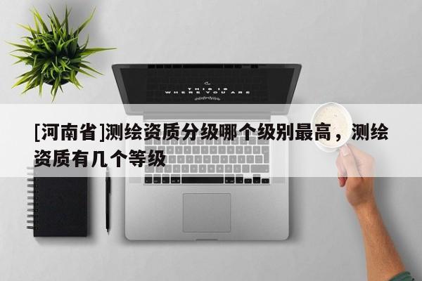 [河南省]測繪資質分級哪個級別最高，測繪資質有幾個等級
