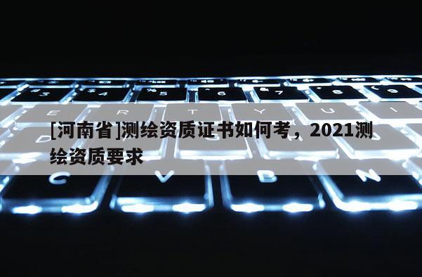 [河南省]測繪資質證書如何考，2021測繪資質要求