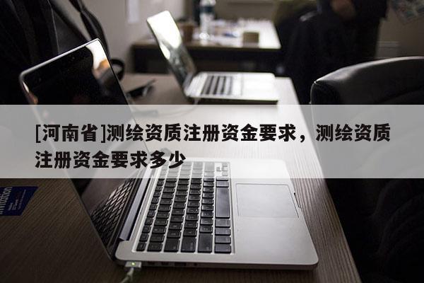 [河南省]測(cè)繪資質(zhì)注冊(cè)資金要求，測(cè)繪資質(zhì)注冊(cè)資金要求多少