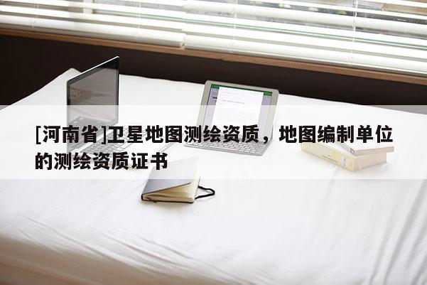 [河南省]衛(wèi)星地圖測繪資質，地圖編制單位的測繪資質證書