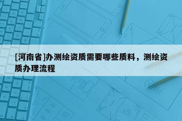 [河南省]辦測(cè)繪資質(zhì)需要哪些質(zhì)料，測(cè)繪資質(zhì)辦理流程