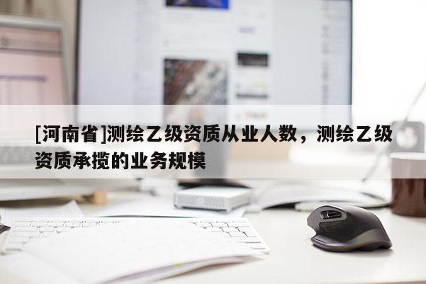[河南省]測繪乙級資質(zhì)從業(yè)人數(shù)，測繪乙級資質(zhì)承攬的業(yè)務(wù)規(guī)模