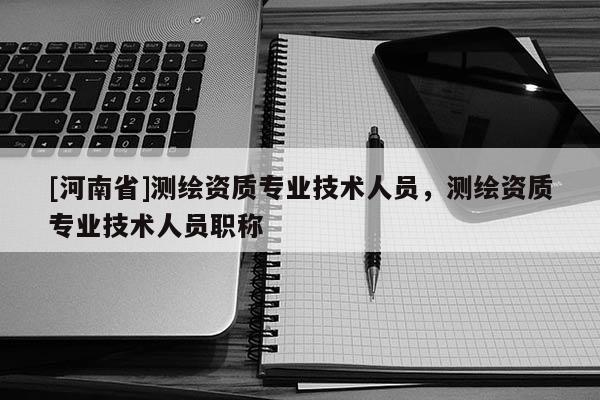 [河南省]測(cè)繪資質(zhì)專業(yè)技術(shù)人員，測(cè)繪資質(zhì)專業(yè)技術(shù)人員職稱