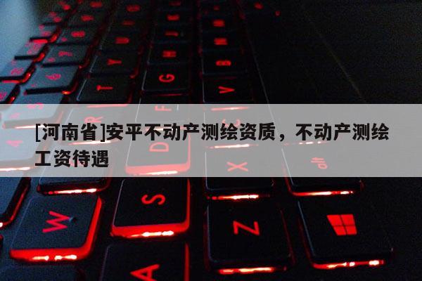 [河南省]安平不動(dòng)產(chǎn)測(cè)繪資質(zhì)，不動(dòng)產(chǎn)測(cè)繪工資待遇