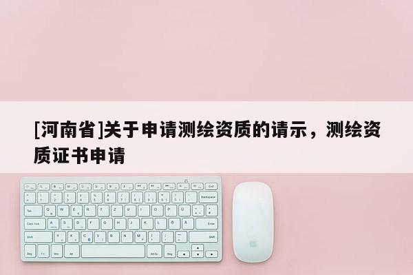 [河南省]關(guān)于申請(qǐng)測(cè)繪資質(zhì)的請(qǐng)示，測(cè)繪資質(zhì)證書(shū)申請(qǐng)