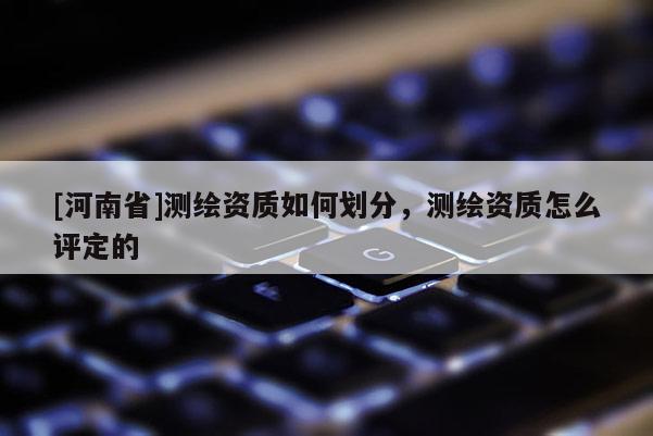 [河南省]測繪資質(zhì)如何劃分，測繪資質(zhì)怎么評定的