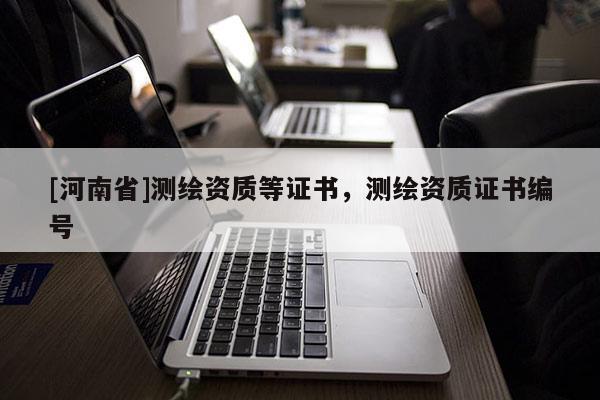 [河南省]測繪資質(zhì)等證書，測繪資質(zhì)證書編號