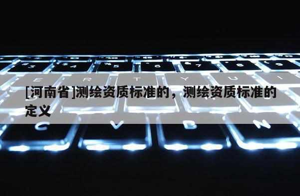 [河南省]測(cè)繪資質(zhì)標(biāo)準(zhǔn)的，測(cè)繪資質(zhì)標(biāo)準(zhǔn)的定義