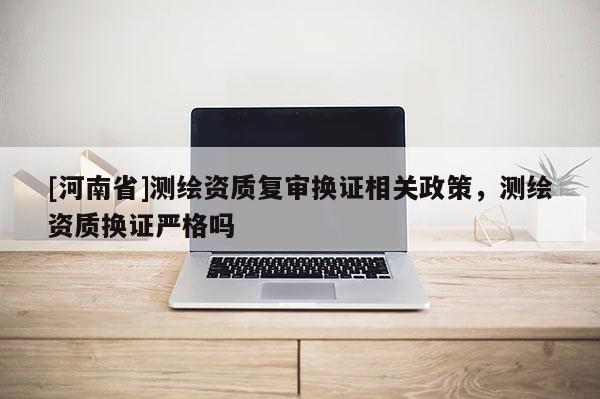 [河南省]測繪資質(zhì)復(fù)審換證相關(guān)政策，測繪資質(zhì)換證嚴(yán)格嗎