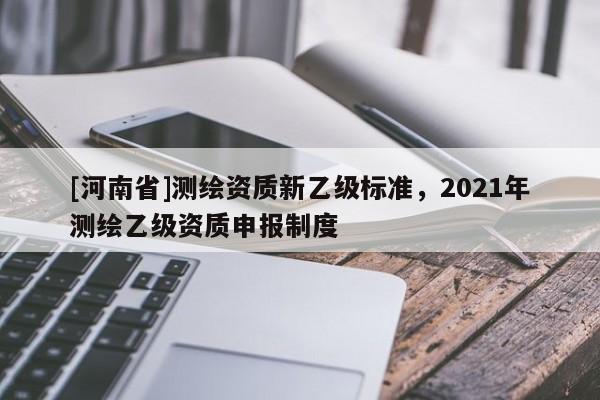 [河南省]測繪資質(zhì)新乙級標準，2021年測繪乙級資質(zhì)申報制度
