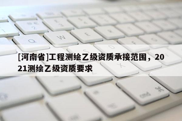 [河南省]工程測(cè)繪乙級(jí)資質(zhì)承接范圍，2021測(cè)繪乙級(jí)資質(zhì)要求
