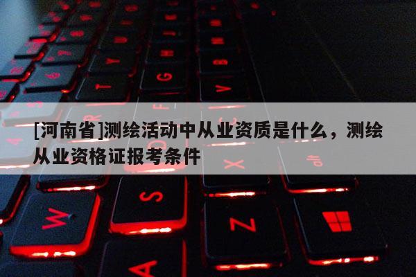 [河南省]測繪活動中從業(yè)資質(zhì)是什么，測繪從業(yè)資格證報考條件