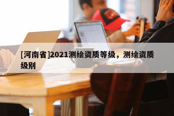 [河南省]2021測(cè)繪資質(zhì)等級(jí)，測(cè)繪資質(zhì)級(jí)別