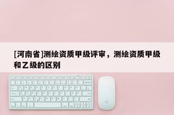 [河南省]測(cè)繪資質(zhì)甲級(jí)評(píng)審，測(cè)繪資質(zhì)甲級(jí)和乙級(jí)的區(qū)別