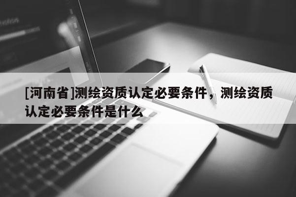 [河南省]測繪資質(zhì)認定必要條件，測繪資質(zhì)認定必要條件是什么
