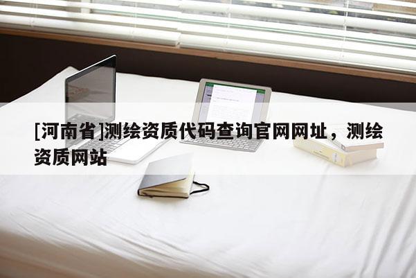 [河南省]測繪資質(zhì)代碼查詢官網(wǎng)網(wǎng)址，測繪資質(zhì)網(wǎng)站