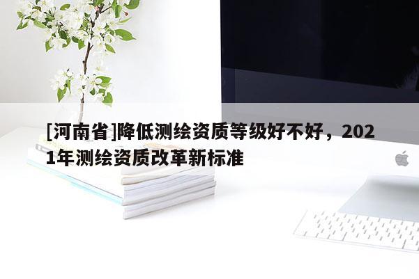 [河南省]降低測繪資質(zhì)等級好不好，2021年測繪資質(zhì)改革新標準