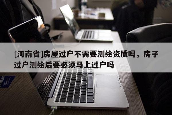 [河南省]房屋過戶不需要測繪資質(zhì)嗎，房子過戶測繪后要必須馬上過戶嗎