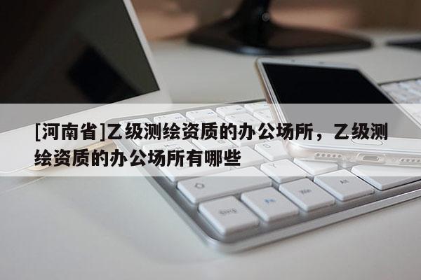 [河南省]乙級(jí)測(cè)繪資質(zhì)的辦公場(chǎng)所，乙級(jí)測(cè)繪資質(zhì)的辦公場(chǎng)所有哪些
