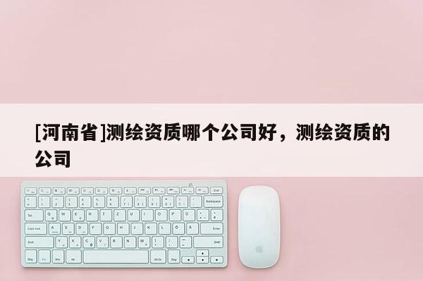 [河南省]測(cè)繪資質(zhì)哪個(gè)公司好，測(cè)繪資質(zhì)的公司