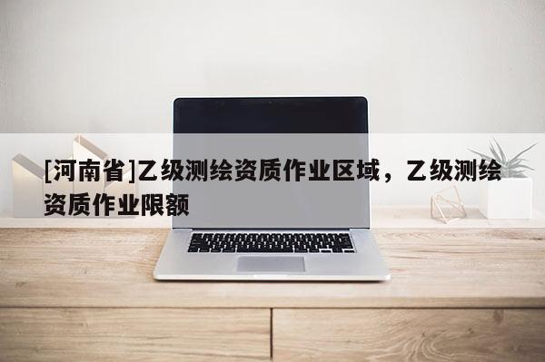 [河南省]乙級測繪資質(zhì)作業(yè)區(qū)域，乙級測繪資質(zhì)作業(yè)限額