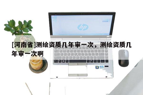 [河南省]測繪資質(zhì)幾年審一次，測繪資質(zhì)幾年審一次啊