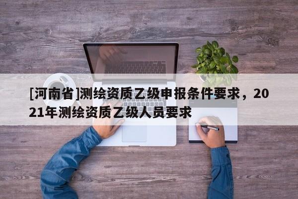[河南省]測繪資質(zhì)乙級申報(bào)條件要求，2021年測繪資質(zhì)乙級人員要求
