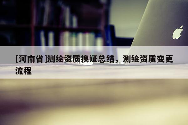 [河南省]測繪資質(zhì)換證總結(jié)，測繪資質(zhì)變更流程