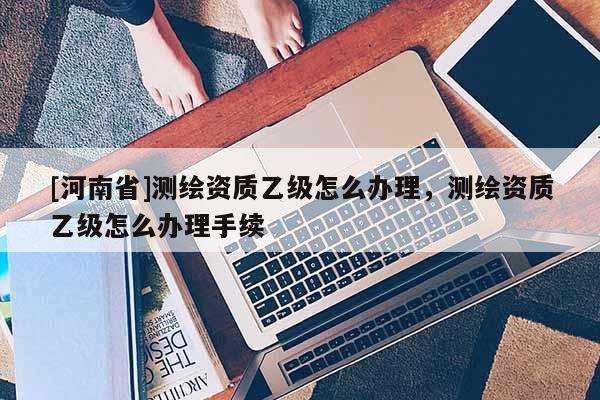 [河南省]測繪資質(zhì)乙級怎么辦理，測繪資質(zhì)乙級怎么辦理手續(xù)