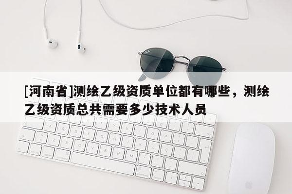[河南省]測(cè)繪乙級(jí)資質(zhì)單位都有哪些，測(cè)繪乙級(jí)資質(zhì)總共需要多少技術(shù)人員