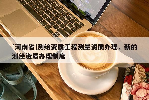 [河南省]測(cè)繪資質(zhì)工程測(cè)量資質(zhì)辦理，新的測(cè)繪資質(zhì)辦理制度