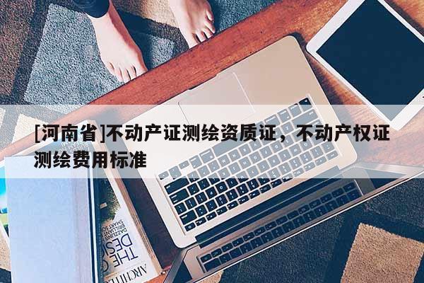 [河南省]不動(dòng)產(chǎn)證測(cè)繪資質(zhì)證，不動(dòng)產(chǎn)權(quán)證測(cè)繪費(fèi)用標(biāo)準(zhǔn)