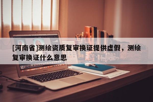[河南省]測繪資質(zhì)復審換證提供虛假，測繪復審換證什么意思