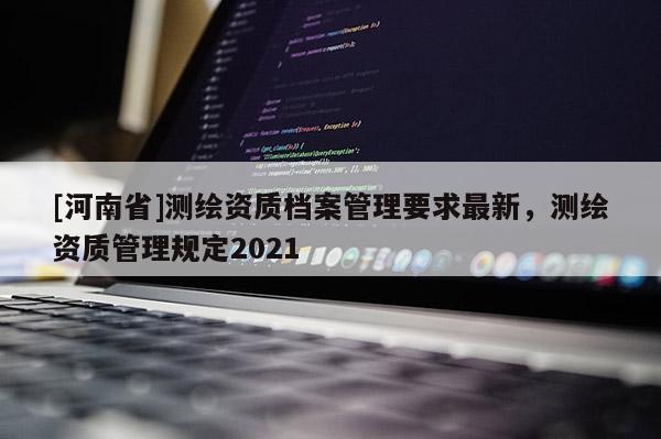 [河南省]測繪資質(zhì)檔案管理要求最新，測繪資質(zhì)管理規(guī)定2021
