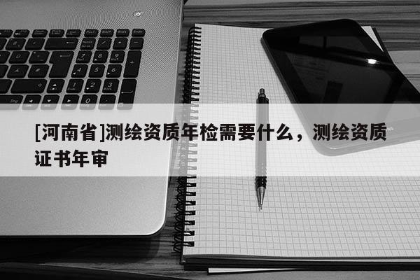 [河南省]測繪資質(zhì)年檢需要什么，測繪資質(zhì)證書年審