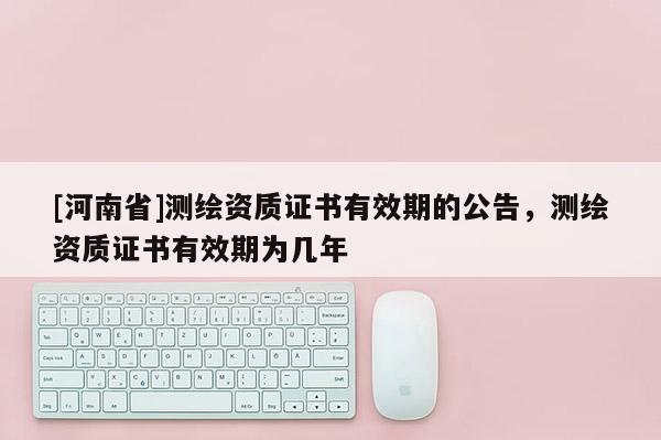 [河南省]測繪資質(zhì)證書有效期的公告，測繪資質(zhì)證書有效期為幾年
