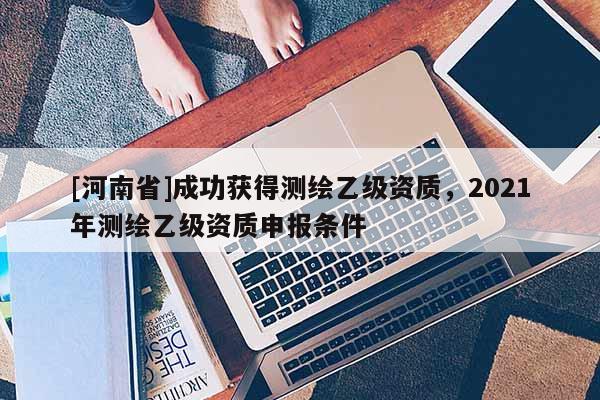 [河南省]成功獲得測繪乙級資質(zhì)，2021年測繪乙級資質(zhì)申報條件