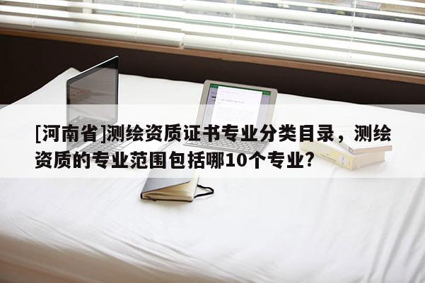 [河南省]測繪資質(zhì)證書專業(yè)分類目錄，測繪資質(zhì)的專業(yè)范圍包括哪10個專業(yè)?