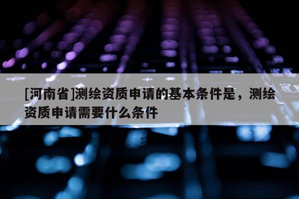 [河南省]測繪資質(zhì)申請的基本條件是，測繪資質(zhì)申請需要什么條件