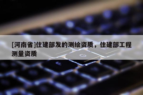 [河南省]住建部發(fā)的測繪資質(zhì)，住建部工程測量資質(zhì)