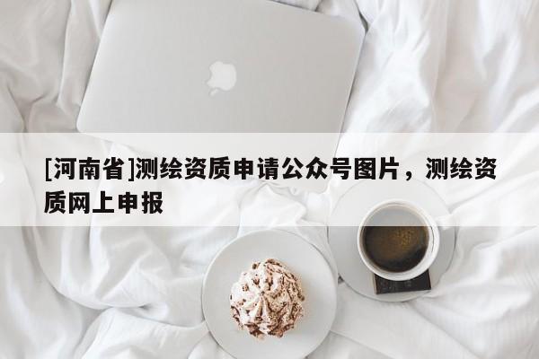 [河南省]測繪資質(zhì)申請公眾號圖片，測繪資質(zhì)網(wǎng)上申報