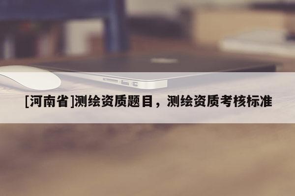 [河南省]測繪資質(zhì)題目，測繪資質(zhì)考核標(biāo)準(zhǔn)