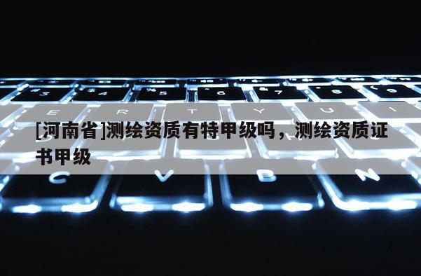 [河南省]測(cè)繪資質(zhì)有特甲級(jí)嗎，測(cè)繪資質(zhì)證書(shū)甲級(jí)