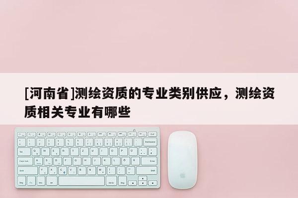 [河南省]測(cè)繪資質(zhì)的專(zhuān)業(yè)類(lèi)別供應(yīng)，測(cè)繪資質(zhì)相關(guān)專(zhuān)業(yè)有哪些