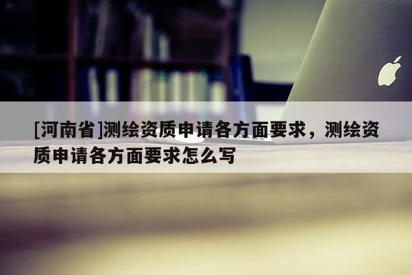 [河南省]測繪資質(zhì)申請各方面要求，測繪資質(zhì)申請各方面要求怎么寫