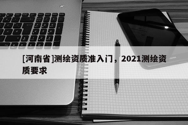 [河南省]測繪資質(zhì)準(zhǔn)入門，2021測繪資質(zhì)要求