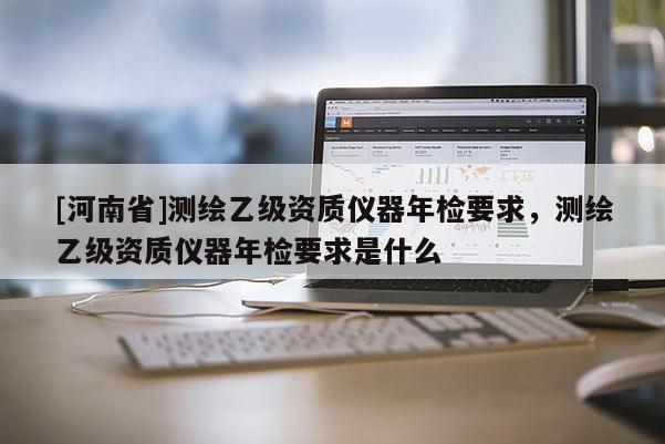 [河南省]測繪乙級資質(zhì)儀器年檢要求，測繪乙級資質(zhì)儀器年檢要求是什么
