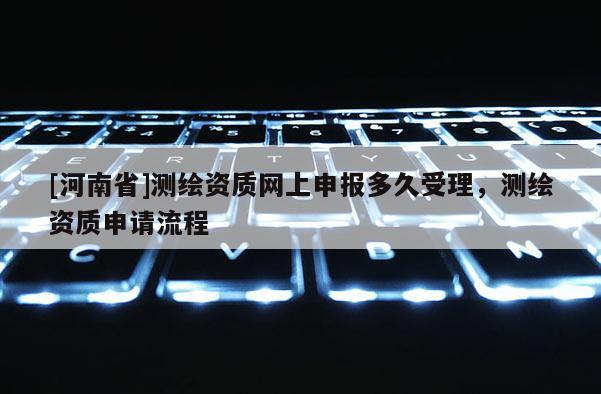[河南省]測繪資質(zhì)網(wǎng)上申報多久受理，測繪資質(zhì)申請流程
