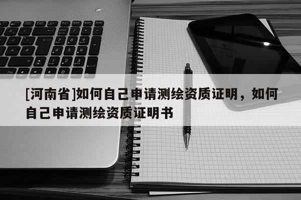 [河南省]如何自己申請(qǐng)測(cè)繪資質(zhì)證明，如何自己申請(qǐng)測(cè)繪資質(zhì)證明書